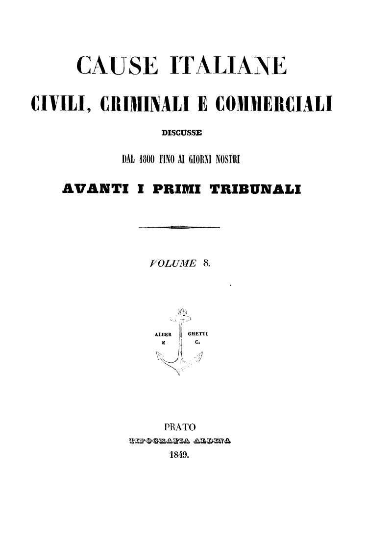 handle is hein.trials/cauitalccc0008 and id is 1 raw text is: CAUSE ITALIANE
CIVILI, CRIMINALI E COMIERCIALI
DISCUSSE
DAL 4800 FINO Al GIORNI NOSTRI
AVANTI I PRIMI TRIBUNALI
E OLUME 8.
&LBER  GHETTI
i t  c.
PRATO
1849.


