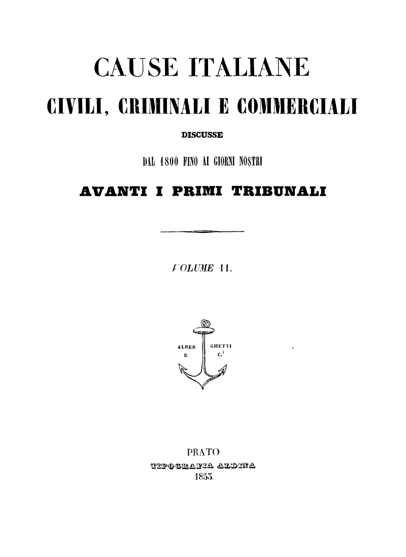 handle is hein.trials/cauitalccc0011 and id is 1 raw text is: CAUSE ITALIANE
CIVILI, CRIMINALI E COMMERCIALI
DISCUSSE
DIL 1800 FINO AI GIORNI NOSTRI
AVANTI I PRIMI TRIBUNALI

fOLUIE 41.
ALfIER   GlIETTI
E        C.
PRATO
1853.


