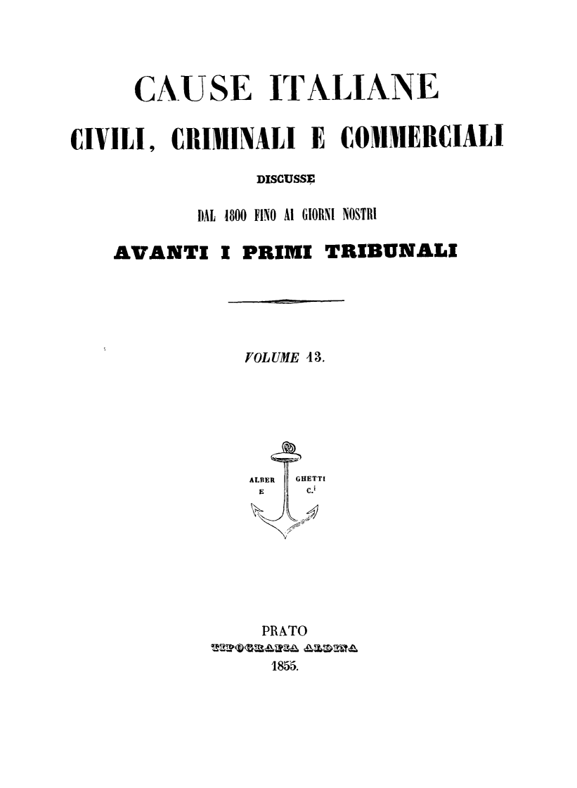 handle is hein.trials/cauitalccc0013 and id is 1 raw text is: CAUSE ITALIANE
CIVILI, CRIMINALI E COMMERCIALI
DISCUSSE
DAL 1800 FINO Ai GIORNI NOSTRI
AVANTI I PRIMI TRIBUNALI

FOL UME 4 3.

PRATO
1855.


