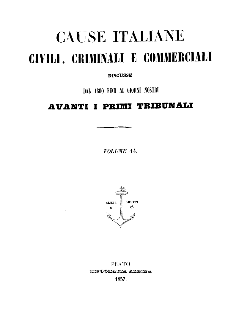 handle is hein.trials/cauitalccc0014 and id is 1 raw text is: CAUSE ITALIANE
CIVILI, CRIMINALI E COMMERCIALI
DISCUSSE
DAL 1800 FINO Al GIORNI NOSTRI
AVANTI I PRIMI TRIBUNALI
FOLUME 44.
ALBER  GHETTI
E     C.
PB ATO
1857.


