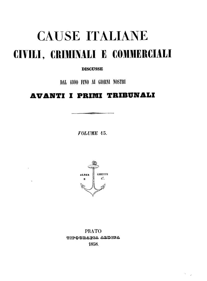 handle is hein.trials/cauitalccc0015 and id is 1 raw text is: CAUSE ITALIANE
CIVILI, CRIMINALI E COMMERCIALI
DISCUSSE
DAL  4800 FINO AI GIORNI NOSTRI
AVANTI I PRIMI TRIBUNALI
FOLUME 4 S.
ALBER  GHETTI
E     Ci.
PRATO
1858.



