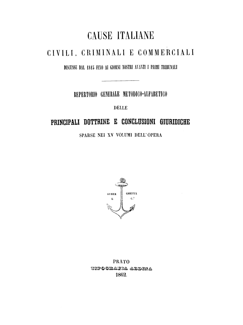 handle is hein.trials/cauitalccc0016 and id is 1 raw text is: CAUSE ITALIANE
CIVILI, CRIMINALI E             COMMERCIALI
DISCUSSE DAL 1815 FINO AI GIORNI NOSTRI AVANTI I PRIMI TRIBUNALI
REPERTORIO GENERALE METODICO-AIFABETICO
DELLE
PRINCIPALI DOTTRINE E CONCLUSIONI GIURIDICHE
SPARSE NEI XV VOLUMI DELL' OPERA

PRATO
1862.


