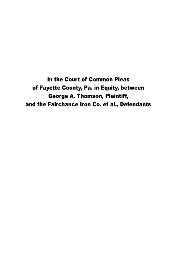 handle is hein.trials/ccpfc0001 and id is 1 raw text is: 










       In the Court of Common Pleas
  of Fayette County, Pa. in Equity, between
       George A. Thomson, Plaintiff,
and the Fairchance Iron Co. et al., Defendants


