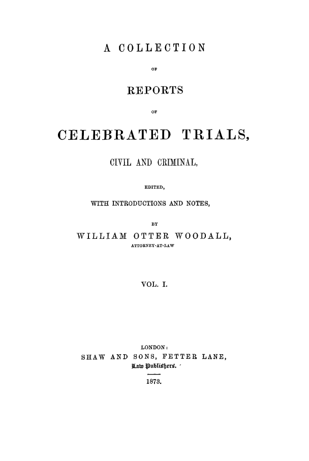 handle is hein.trials/celebtr0001 and id is 1 raw text is: A COLLECTION
OF
REPORTS
OF

CELEBRATED TRIALS,
CIVIL AND CRIMINAL,
EDITED,
WITH INTRODUCTIONS AND NOTES,
BY
WILLIAM OTTER WOODALL,
ATTORNEY-AT-LAW
VOL. I.
LONDON:
SHAW AND SONS, FETTER LANE,
87W 3tibt erl. -
1873.


