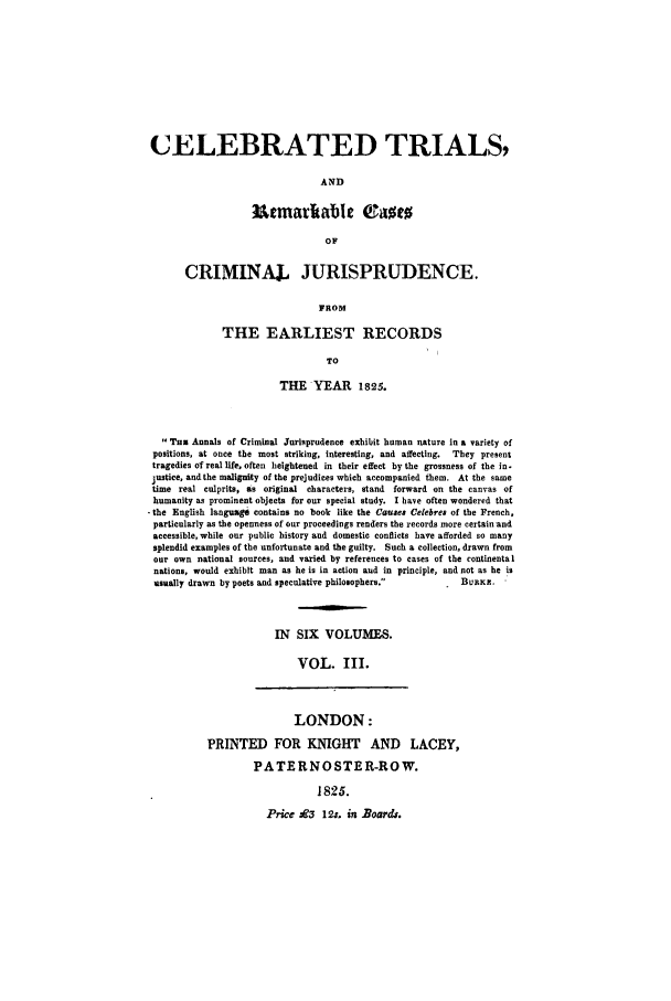 handle is hein.trials/celtri0003 and id is 1 raw text is: CELEBRATED TRIALS,
AND
iUtmarltable C.amt
OF
CRIMINAJ. JURISPRUDENCE.
FROM
THE EARLIEST RECORDS
TO
THE YEAR 1825.
Tun Annals of Criminal Jurisprudence exhibit human nature in a variety of
positions, at once the most striking, interesting, and affecting.  They present
tragedies of real life, often heightened in their effect by the grossness of the in-
justice, and the malignity of the prejudices which accompanied them. At the same
time real culprits, as original characters, stand forward on the canvas of
humanity as prominent objects for our special study. I have often wondered that
-the English languao   contains no book like the Causae Celebres of the French,
particularly as the openness of our proceedings renders the records more certain and
accessible, while our public history and domestic conflicts have afforded so many
splendid examples of the unfortunate and the guilty. Such a collection, drawn from
our own national sources, and varied by references to cases of the continental
nations, would exhibit man as he is in action aud in principle, and not as he is
usaally drawn by poets and speculative philosophers.            BURKE.
IN SIX VOLUMES.
VOL. III.

LONDON:
PRINTED FOR KNIGHT AND LACEY,
PATERNOSTER-ROW.
1825.
Price jE3 12:. in Boards.


