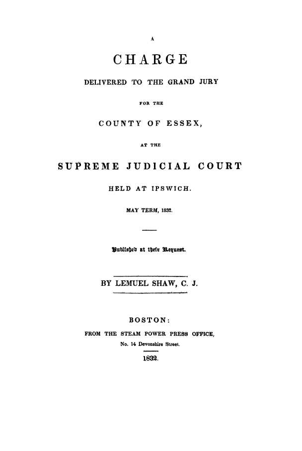 handle is hein.trials/chadelces0001 and id is 1 raw text is: CHARGE
DELIVERED TO THE GRAND JURY
FOR THE
COUNTY OF ESSEX,
AT THE

SUPREME JUDICIAL COURT
HELD AT IPSWICH.
MAY TERM, 1832.
ljubtujb at 1td Us.qui.
BY LEMUEL SHAW, C. J.
BOSTON:
FROM THE STEAM POWER PRESS OFFICE,
No. 14 Devonshire Street.
1832.


