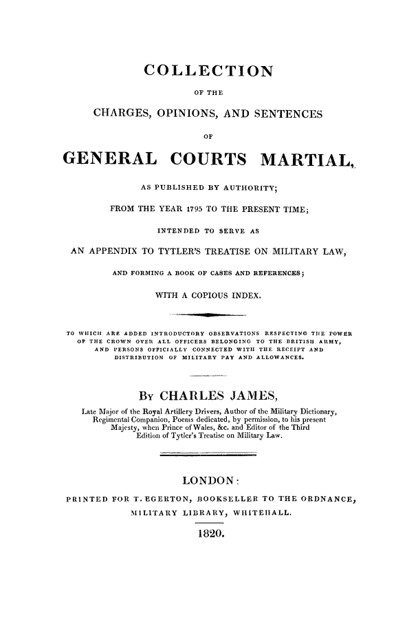 handle is hein.trials/charge0001 and id is 1 raw text is: COLLECTION
OF THE
CHARGES, OPINIONS, AND SENTENCES
OF
GENERAL COURTS MARTIAL,
AS PUBLISHED BY AUTHORITY;
FROM THE YEAR 1795 TO THE PRESENT TIME;
INTENDED TO SERVE AS
AN APPENDIX TO TYTLER'S TREATISE ON MILITARY LAW,
AND FORMING A BOOK OF CASES AND REFERENCES
WITH A COPIOUS INDEX.
TO WHICH ARE ADDED INTRODUCTORY OBSERVATIONS RESPECTING TIlE POWER
OF THE CROWN OVER ALL OFFICERS BELONGING TO THE BRITISH ARMY,
AND PERSONS OFFICIALLY CONNECTED WITH THE RECEIPT AND
DISTRIBUTION OF MILITARY PAY AND ALLOWANCES.
By CHARLES JAMES,
Late Major of the Royal Artillery Drivers, Author of the Military Dictionary,
Regimental Companion, Poems dedicated, by permission, to his present
Majesty, when Prince of Wales, &c. and Editor of the Third
Edition of Tytler's Treatise on Military Law.
LONDON:
PRINTED FOR T. EGERTON, BOOKSELLER TO THE ORDNANCE,
MILITARY LIBRARY, WHITEHALL.
1820.


