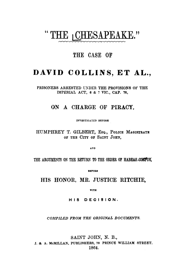 handle is hein.trials/chesad0001 and id is 1 raw text is: THE QIIEW-SAPEAKE1
THE CASE OF
DAVID COLLINS, ET AL.,
PRISONERS ARRESTED UNDER THE PROVISIONS OF THE
IMPERL4L ACT, 6 & 7 VIC., CAP. 76,
ON A CHARGE OF PIRACY,
INVESTIGATED BEFORE
HIUMPHREY T. GILBERT, ESQ., POLICE MAGISTRATE
OF THE CITY OF SAINT JOHN,
AND
THE ARG FnT ON THE RETURN TO THE ORDER OF HABEMA&4OIM
BEFORE
HIS HONOR, MR. JUSTICE RITCHIE,
wrr
HIS DECISION.
COMPILED FROM TIE ORIGINAL DOCUMENTS.
SAINT JOHT, N. B.,
J. & A. McMILLAN, PUBLISHERS, 78 PRINCE WILLIAM STREET.
1864.


