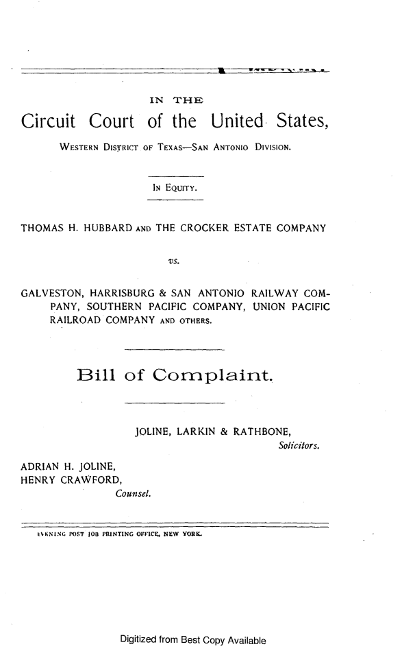 handle is hein.trials/citcrttexa0001 and id is 1 raw text is: IN THE
Circuit Court of the United. States,
WESTERN DISTRICT OF TEXAS-SAN ANTONIO DIVISION.

IN EQurrY.

THOMAS H. HUBBARD AND THE CROCKER ESTATE COMPANY
VS.
GALVESTON, HARRISBURG & SAN ANTONIO RAILWAY COM-
PANY, SOUTHERN PACIFIC COMPANY, UNION PACIFIC
RAILROAD COMPANY AND OTHERS.
Bill of Complaint.
JOLINE, LARKIN & RATHBONE,
Solicitors.
ADRIAN H. JOLINE,
HENRY CRAWFORD,
Counsel.
kKININ; POST JOB PRINTING OFFICE, NEW  YOREL

Digitized from Best Copy Available


