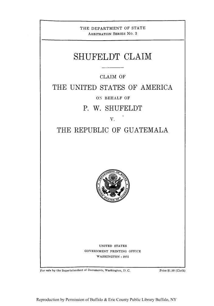 handle is hein.trials/claius0001 and id is 1 raw text is: THE DEPARTMENT OF STATE
ARBITRATION SERIES No. 3
SHUFELDT CLAIM
CLAIM OF
THE UNITED STATES OF AMERICA
ON BEHALF OF
P. W. SHUFELDT
V.
THE REPUBLIC OF GUATEMALA

UNITED STATES
GOVERNMENT PRINTING OFFICE
WASHINGTON: 1932

For sale by the Superintendent of Documents, Washington, D. C.

Price T1.50 (Cloth)

Reproduction by Permission of Buffalo & Erie County Public Library Buffalo, NY



