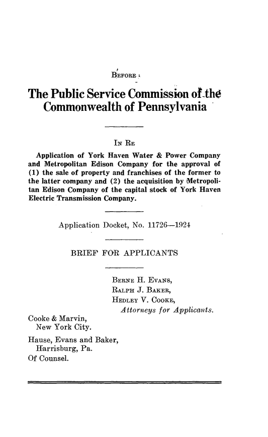 handle is hein.trials/compnsly0001 and id is 1 raw text is: 







                    BEFORE

The Public Service Commission of-the
    Commonwealth of Pennsylvania*



                    IN RE
  Application of York Haven Water & Power Company
and Metropolitan Edison Company for the approval of
(1) the sale of property and franchises of the former to
the latter company and (2) the acquisition by Metropoli-
tan Edison Company of the capital stock of York Haven
Electric Transmission Company.


       Application Docket, No. 11726-1924


          BRIEF FOR APPLICANTS


                    BERNE H. EVANS,
                    RAILpH J. BAKER,
                    HEDLEY V. COOKE,
                      Attorneys for Applicants.
Cooke & Marvin,
  New York City.
Hause, Evans and Baker,
  Harrisburg, Pa.
Of Counsel.


