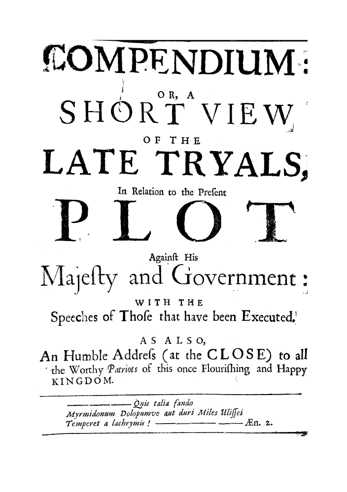 handle is hein.trials/comshovi0001 and id is 1 raw text is: (COM PE NDIUM:4
O R, A
SHORT VIEW
OF THE
LATE TRYALS,
In Relation to the Prefent
Againfa His
Majefly and'Government
WITH THE
Speeches of Thofe that have been Executed,
AS ALSO,
An Humble Addrefs (at the C L 0 S E) to all
-the Worthy Patriots of this once Flourifhing and Happy
KINGDOM.
Quki talia fando
AMyrmidonum Dolopumve aut duri miles Uliffei
Temperet a lachrymis!  -- Jn. 2.



