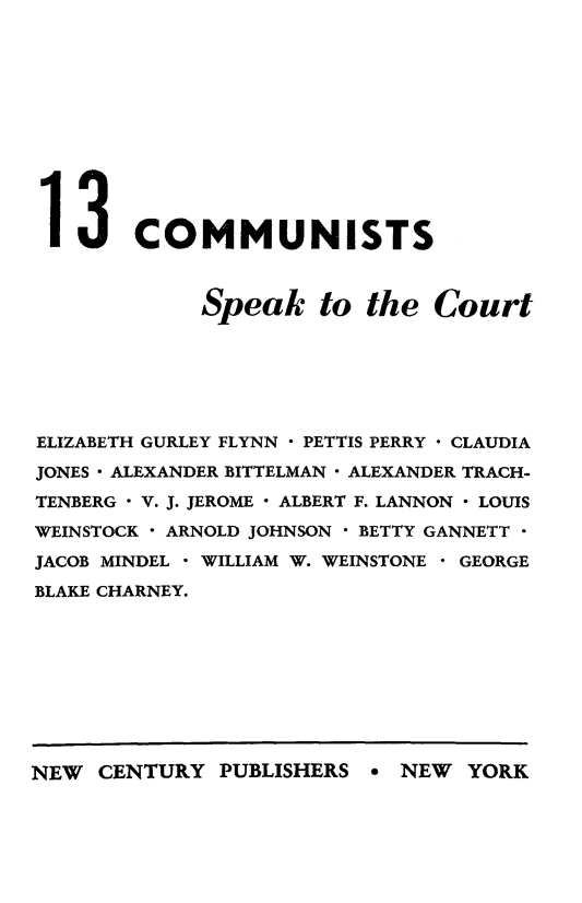 handle is hein.trials/comuspkt0001 and id is 1 raw text is: 












13 COMMUNISTS



             Speak to the Court







ELIZABETH GURLEY FLYNN  PETTIS PERRY  CLAUDIA

JONES  ALEXANDER BITTELMAN - ALEXANDER TRACH-

TENBERG - V. J. JEROME - ALBERT F. LANNON - LOUIS

WEINSTOCK - ARNOLD JOHNSON - BETTY GANNETT 

JACOB MINDEL - WILLIAM W. WEINSTONE - GEORGE
BLAKE CHARNEY.


NEW CENTURY PUBLISHERS e NEW YORK


