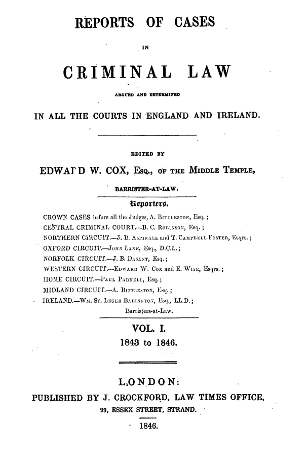 handle is hein.trials/coxcc0001 and id is 1 raw text is: REPORTS OF CASES
IN
CRIMINAL LAW
ARGUED AND DETERMINED
IN ALL THE COURTS IN ENGLAND AND IRELAND.
EDITED BY
EDWAr D W. COX, ESQ., OF THE MIDDLE TEMPLE,
BARRISTER-AT-LAW.
Ueportero.
CROWN CASES bfore all the Judges, A. BITTLESTON, Esq.;
CENTRAL CRIMINAL COURT.-B. C. Ron1Nso,, Esq.;
NORTHERN CIRCUIT.-J. B1. ASiINALL and T. CALErr1LL FosTrm, Esq s.;
OXFORD CIRCUIT.-Jo, LANm Esq., D.C.L.;
NORFOLK CIRCUIT.-J. B. DASE NT, Esq.;
WESTERN CIRCUIT.- EDWARD W. Cox and E. Wisx, Esqrs.;
1IOME CIRCUIT.-PAuL PAIlNEL, Esq.;
MIDLAND CIRCUI.-A. B]ITTEsTON, Estj.;
IRELAND.-Wm. ST. Leox Bi.t]3.wG'roN;, Esq., LL.D.;
Barristers-at-Law.
VOL. I.
1843 to 1846.
L3OND ON:
PUBLISHED BY J. CROCKFORD, LAW          TIMES OFFICE,
29, ESSEX STREET, STRAND.
1846.


