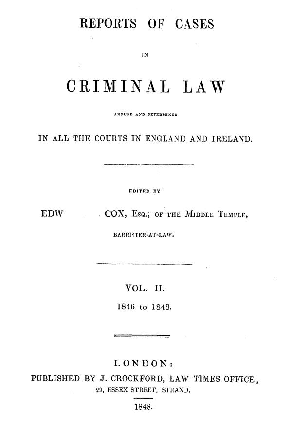 handle is hein.trials/coxcc0002 and id is 1 raw text is: REPORTS OF

CASES

CRIMINAL LAW
ARGUED AND DETERMINED
IN ALL THE COURTS IN ENGLAND AND IRELAND.

EDITED BY

EDW

COX, EsQ; OF THE MIDDLE TEPLE,

BARRISTER-AT-LAW.

VOL, I.
1846 to 1848.

LONDON:
PUBLISHED BY J. CROCKFORD, LAW TIMES OFFICE,
29, ESSEX STREET, STRAND.
1848.


