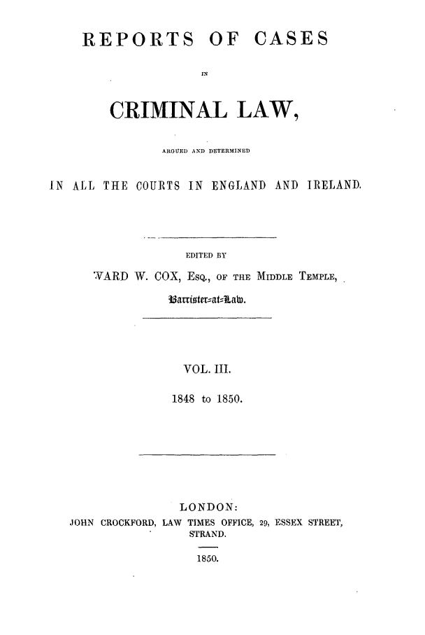 handle is hein.trials/coxcc0003 and id is 1 raw text is: REPORTS OF CASES
IN
CRIMINAL LAW,

ARGUED AND DETERMINED
IN ALL THE COURTS IN ENGLAND ANT) IRELAND.
EDITED BY
WARD W. COX, ESQ., OF THE MIDDLE TEMPLE,

VOL. III.
1848 to 1850.

LONDON:
JOHN CROCKFORD, LAW TIMES OFFICE, 29, ESSEX STREET,
STRAND.
1850.

33arriotmat--kaW.


