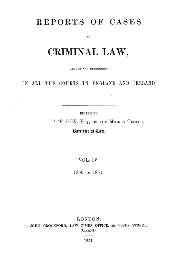 handle is hein.trials/coxcc0004 and id is 1 raw text is: REPORTS OF CASES
IN
CRIMINAL LAW,

ARGUED AND DETERMINI)
IN ALL THE COURTS IN ENGLAND AND IRELAND.
EDITED BY
W. COX, ESQ., OF TIHE MIDDLE TEMPLE,
VOL. IV.
1850 to 1851.

LONDON:
JOHN CROCKFORD, LAW TIMES OFFICE, 29, ESSEX STREET,
STRAND.
1851.


