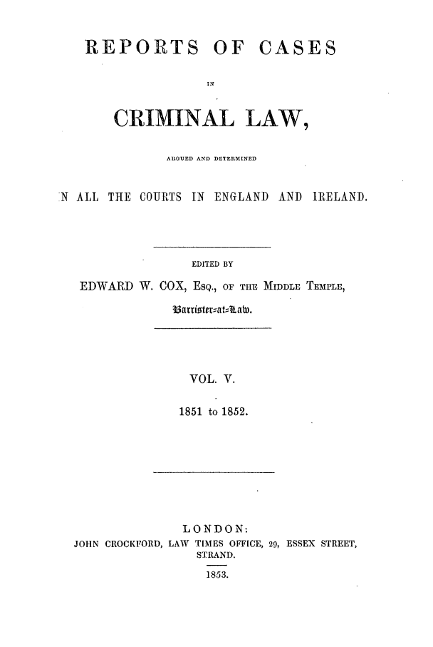 handle is hein.trials/coxcc0005 and id is 1 raw text is: REPORTS OF

CASES

CRIMINAL LAW,
ARGUED AND DETERMINED
'N ALL THE COURTS IN ENGLAND AND IRELAND,
EDITED BY
EDWARD W. COX, ESQ., oF THE MIDDLE TEMPLE,

b attioteatILaW.

VOL. V.
1851 to 1852.

LONDON:

JOHN CROCKFORD, LAW

TIMES OFFICE, 29, ESSEX STREET,
STRAND.
1853.


