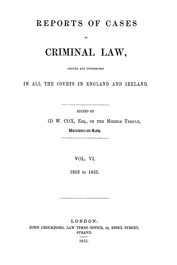 handle is hein.trials/coxcc0006 and id is 1 raw text is: REPORTS OF

CASES

CRIMINAL LAW,
ARGUED AND DETERMINED
IN ALL THE COURTS IN ENGLAND AND IRELAND.
EDITED BY
ID W. COX, ESQ., OF THE MIDDLE TEMPLE,

33artizterr;atJabW.

VOL. VI.
1852 to 1855.

LONDON:
JOHN CROCKFORD, LAW TIMES OFFICE, 29, ESSEX STREET,
STRAND.
1855.


