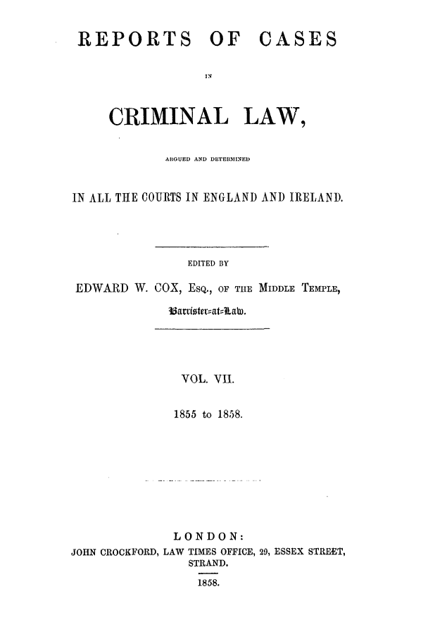 handle is hein.trials/coxcc0007 and id is 1 raw text is: REPORTS OF CASES
IN
CRIMINAL LAW,
ARGUED AND DETERMINED
IN ALL THE COURTS IN ENGLAND AND IRELAND.
EDITED BY
EDWARD W. COX, ESQ., OF TIlE MIDDLE TEMPLE,

VOL. VII.
1855 to 1858.
LONDON:
JOHN CROCKFORD, LAW TIMES OFFICE, 29, ESSEX STREET,
STRAND.
1858.

33artioter--at;:lLaW.


