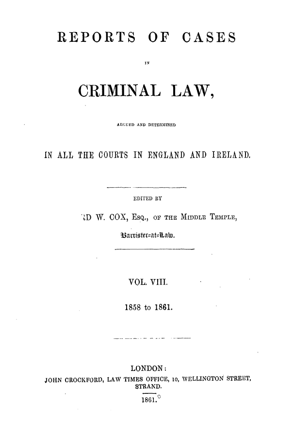 handle is hein.trials/coxcc0008 and id is 1 raw text is: REPORTS OF

CASES

CRIMINAL LAW,
ARGUED AND DETER3MINED
IM ALL THE COURTS IN ENGLAND AND IRELAND.
EDITED BY
D W. COX, ESQ,, OF Tr MIDDLE TEMPLE,

VOL. VIII.
1858 to 1861.

LONDON:
JOHN CROCKFORD, LAW TIMES OFFICE, lO, WELLINGTON STREET,
STRAND.
1861.0


