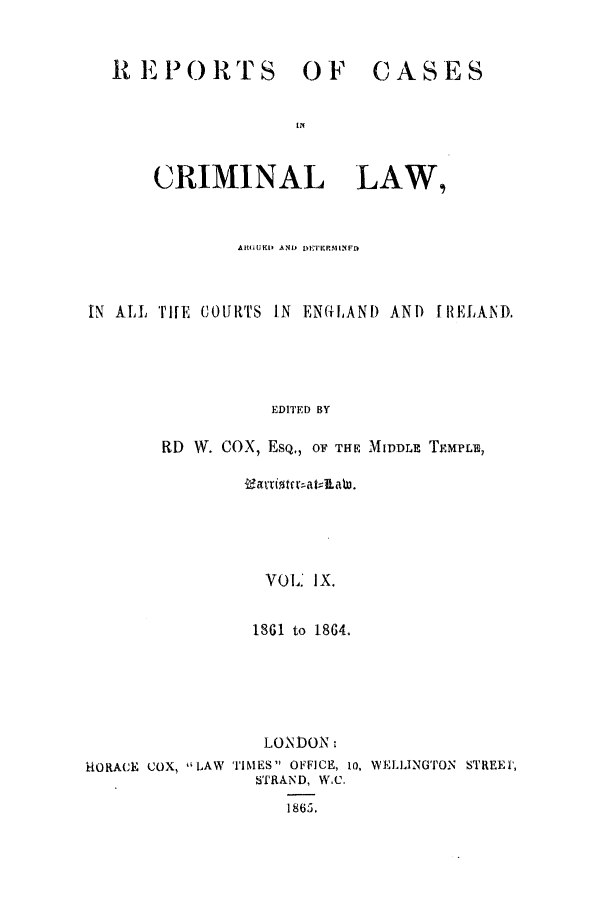 handle is hein.trials/coxcc0009 and id is 1 raw text is: REPORTS OF

CASES

CRIMINAL LAW,
AtllicI, AND) DEIERMIINFaI
IN ALL 'TilE COURTS IN ENGILANI) AN) f RELAND.
EDITED BY
RD W. COX, ESQ,, OF THE MIDDLE TEMPLE,

VOL. IX.
ISGI to 18G4.

LONDON
HORACE COX, LAW TIMES OFFICE, io, WELILINGTON STREEPI,
STRAND, WC.
1865,.


