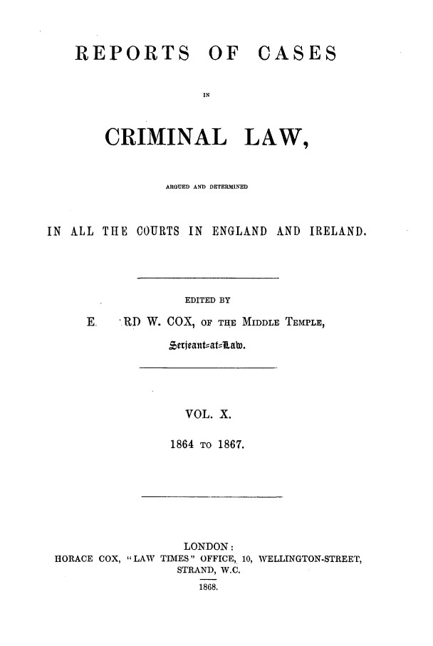 handle is hein.trials/coxcc0010 and id is 1 raw text is: REPORTS OF

CASES

CRIMINAL LAW,
ARGUED AND DETERMINED
IN ALL THE COURTS IN ENGLAND AND IRELAND.
EDITED BY
E   .RD W. COX, OF THE MIDDLE TEMPLE,

VOL. X.
1864 TO 1867.

LONDON:
HORACE COX, LAW TIMES OFFICE, 10, WELLINGTON-STREET,
STRAND, W.C.
1868.

Zericant--atALaW.


