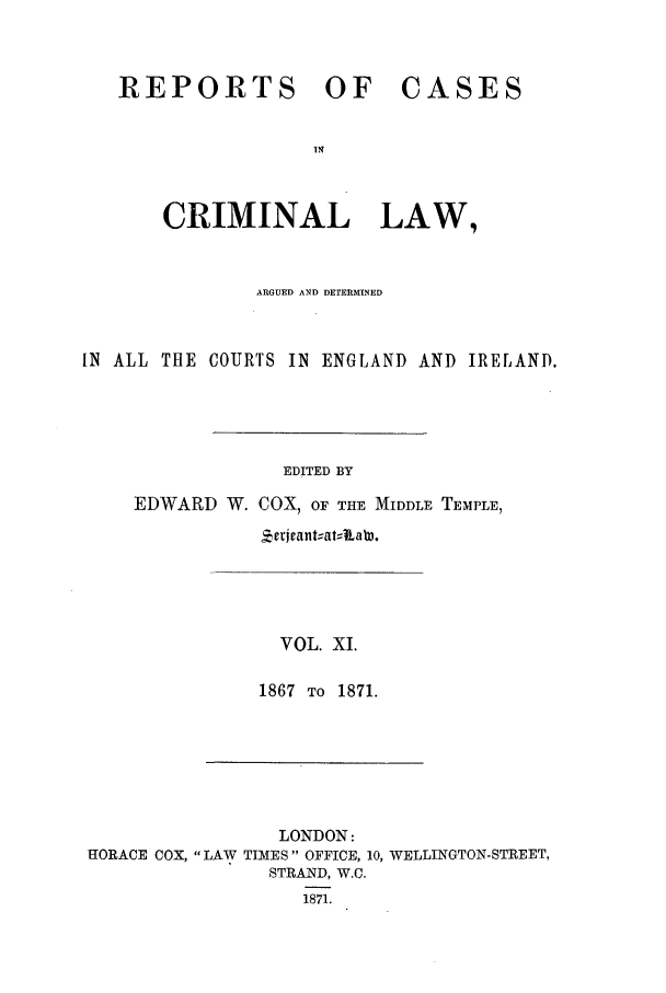 handle is hein.trials/coxcc0011 and id is 1 raw text is: REPORTS OF

CASES

CRIMINAL LAW,
ARGUED AND DETERMINED
IN ALL THE COURrs IN ENGLAND AND IRELAND.
EDITED BY
EDWARD W. COX, OF THE MIDDLE TEMPLE,
vrijeant;at;110a .

VOL. XI.
1867 TO 1871.

LONDON:
HORACE COX, LAW TIMES OFFICE, 10, WELLINGTON-STREET,
STRAND, W.C.
1871.



