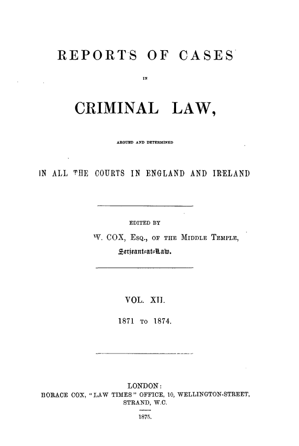 handle is hein.trials/coxcc0012 and id is 1 raw text is: REPORTS OF

CASES

CRIMINAL LAW,
ARGUED AND DETERMINED
IN ALL THE COURTS IN ENGLAND AND IRELAND
EDITED BY
IV. COX, ESQ., OF THE MIDDLE TEMPLE,
Zrrjrant,-at, aW.

VOL. XI.
1871 TO 1874.

LONDON:
BORACE COX, LAW TIMES OFFICE, 10, WELLINGTON-STREET,
STRAND, W.C.
1875.


