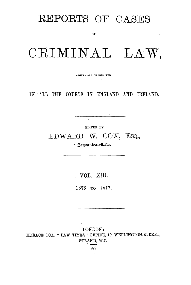 handle is hein.trials/coxcc0013 and id is 1 raw text is: REPORTS OF
CRIMINAL

CASES
LAW,

ARGUED AND DETEMMINED

IN ALL THE COURTS IN ENGLAND

EDITED BY
EDWARD W. COX,
. Zrrjvant;:at, .~ah.

AND IRELAND.

EsQ.,

VOL. XIII.
1875 TO 1877.

LONDON:
HORACE COX,  LAW TIMES OFFICE, 10, WELLINGTON-STREET,
STRAND, W.C.
1878.


