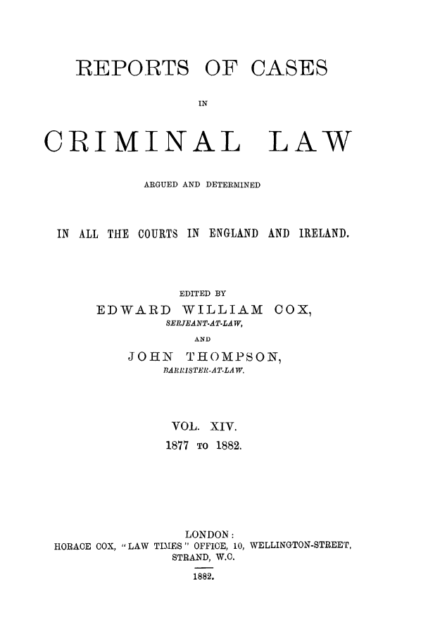 handle is hein.trials/coxcc0014 and id is 1 raw text is: REPORTS OF
IN
CRIMINAL

CASES

LAW

ARGUED AND DETERMINED
IN ALL THE COURTS IN ENGLAND AND IRELAND.
EDITED BY

EDWARD WILLIAM
SERJEANT.AT-LAW,
AND

COX,

JOHN THOMPSON,
BA1R1ISTER.AT.LA W.
VOL. XIV.
1877 TO 1882.
LONDON:
HORACE COX, LAW TIMES OFFICE, 10, WELLINGTON-STREET,
STRAND, W.C.
1882.


