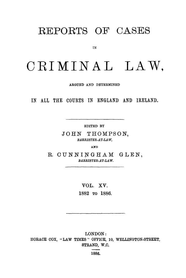 handle is hein.trials/coxcc0015 and id is 1 raw text is: REPORTS OF
IN
CRIMINAL

CASES

LAW,

ARGUED AND DETERMINED
IN ALL THE COURTS IN ENGLAND AND IRELAND.
EDITED BY
JOHN THOMPSON,
BARRISTER-ATLAW,
AND

R. CUNNINGHAM
BARRISTER-AT-LAW.

GLEN,

VOL. XV.
1882 TO 1886.

LONDON:
HORACE COX, LAW TIMES OFFICE, 10, WELLINGTON-STREET,
STRAND, W.C.
1886.


