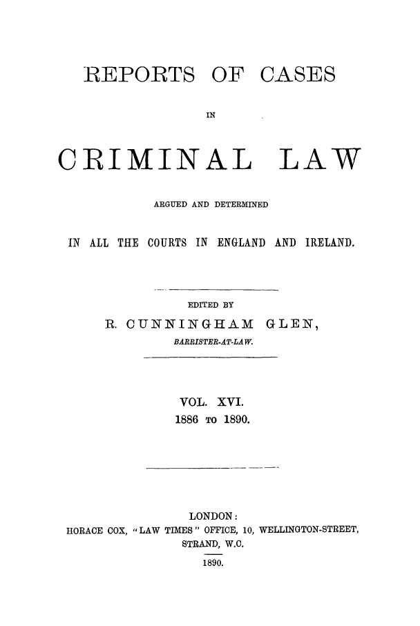 handle is hein.trials/coxcc0016 and id is 1 raw text is: REPORTS OF
IN
CRIMINAL

CASES

LAW

ARGUED AND DETERMINED
IN ALL THE COURTS IN ENGLAND AND IRELAND.

EDITED BY

R. CUNNINGHAM
BARRISTER.ATLAW.

GLEN,

VOL. XVI.
1886 TO 1890.

LONDON:
HORACE COX, LAW TIMES OFFICE, 10, WELLINGTON-STREET,
STRAND, W.C.
1890.


