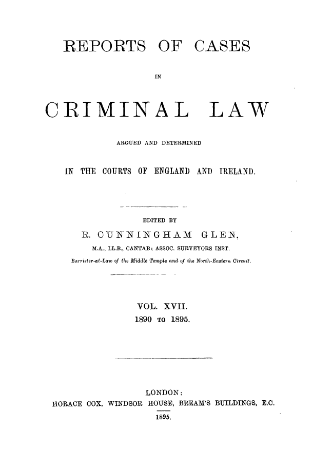 handle is hein.trials/coxcc0017 and id is 1 raw text is: REPORTS OF CASES
IN

CRIMINAL

LAW

ARGUED AND DETERMINED
IN THE COURTS OF ENGLAND AND IRELAND.
EDITED BY
R1. GIJNNINGHAM              GLEN,
M.A., LL.B., CANTAB; ASSOC. SURVEYORS INST.
Bt'rister.at-Law of the Middle Tempte and of the North.Eastern Circuit.
VOL. XVI.
1890 TO 1895.

LONDON:
HORACE COX, WINDSOR HOUSE, BREAM'S BUILDINGS, B.C.
1895.


