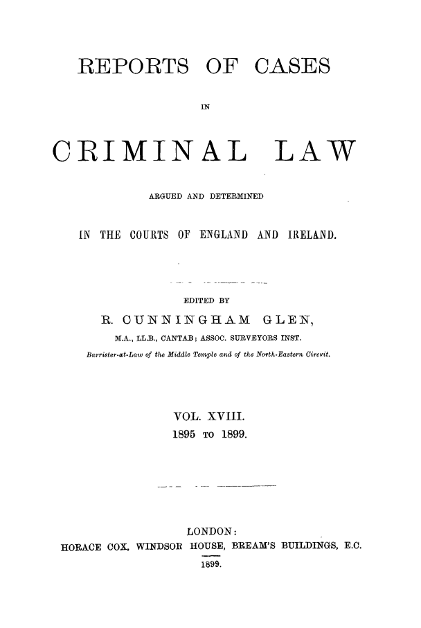 handle is hein.trials/coxcc0018 and id is 1 raw text is: REPORTS OF CASES
IN

CRIMINAL

LAW

ARGUED AND DETERMINED
IN  THE COURTS OF ENGLAND AND IRELAND.
EDITED BY
R. OUINIINGRAM              GLEN,
M.A., LL.B., CANTAB; ASSOC. SURVEYORS INST.
Barrister-at-Law of the Middle Temple and of the North-Eastern Circuit.
VOL. XVIII.
1895 TO 1899.
LONDON:
HORACE COX, WINDSOR HOUSE, BREAM'S BUILDINGS, E.C.
1899.


