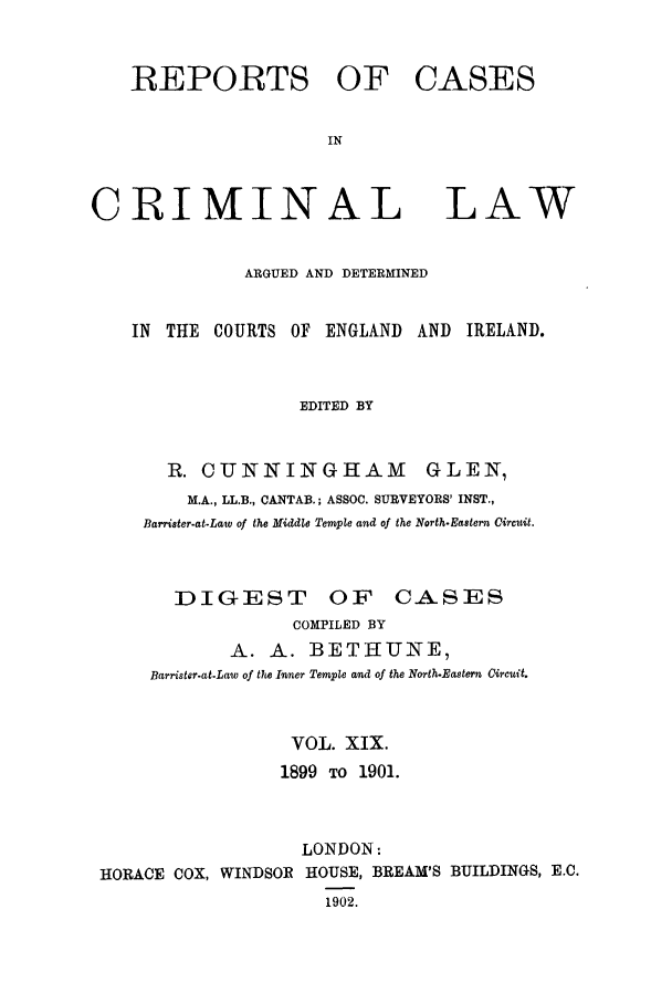 handle is hein.trials/coxcc0019 and id is 1 raw text is: REPORTS OF CASES
IN
CRIMINAL LAW
ARGUED AND DETERMINED
IN THE COURTS OF ENGLAND AND IRELAND.
EDITED BY
R. CUNNINGHAM GLEN,
M.A., LL.B., CANTAB.; ASSOC. SURVEYORS' INST.,
Barrister-at-Law of the Middle Temple and of the North-Eastern Circuit.

DIGEST OF CASES
COMPILED BY
A. A. BETHUNE,
Barrister-at-Law of the Inner Temple and of the North-Eastern ircuit.
VOL. XIX.
1899 TO 1901.
LONDON:
HORACE COX, WINDSOR HOUSE, BREAM'S BUILDINGS, E.C.
1902.



