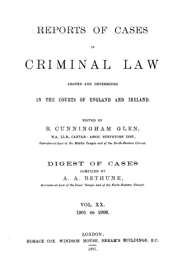 handle is hein.trials/coxcc0020 and id is 1 raw text is: REPORTS OF CASES
IN

CRI MAINAL

LAW

ARGUED AND DETERMINED
IN THE COURTS OF ENGLAND AND IRELAND.
EDITED BY
R. CUNNINGHAM GLEN,
M.A., LL.B., CANTAB.; ASSOC. SURVEYORS' INST.,
Barrister-at-Law of the Middle Temvple and of the North-Eastern Circuit.
DIGEST OF CASES
COMPILED BY
A. A. BETHUNE,
Barrister-at-Law of the Inner Temple and of the North-Eastern Circuit.
VOL. XX.
1901 TO 1906.
LONDON:
HORACE COX, WINDSOR HOUSE, BREAM'S BUII4DINGS, E.C.
!9071


