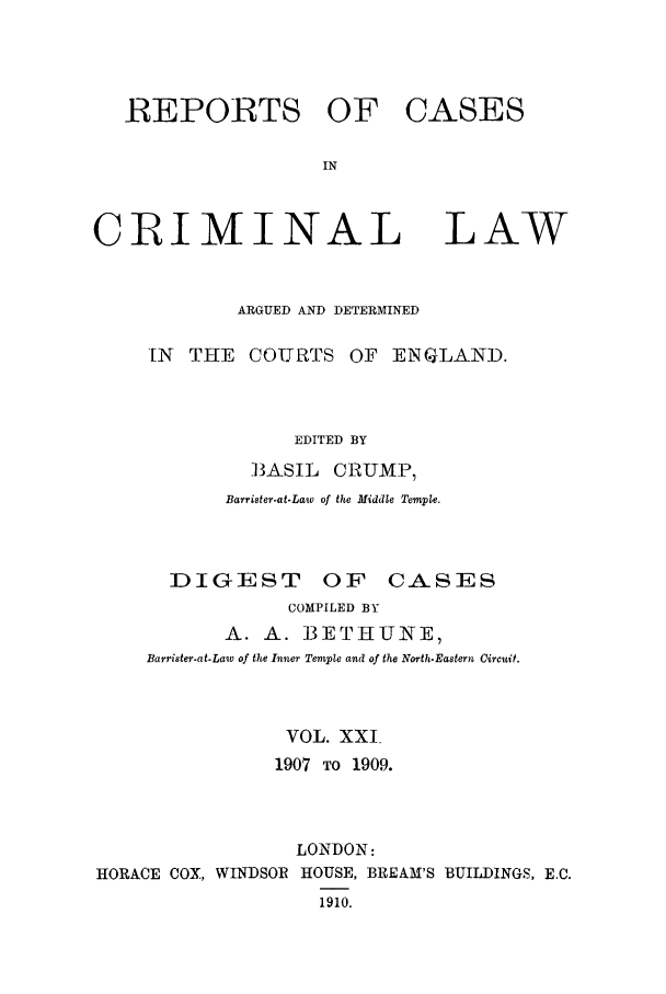 handle is hein.trials/coxcc0021 and id is 1 raw text is: REPORTS OF
IN
CRIMINAL

CASES

LAW

ARGUED AND DETERMINED
[N  THE    COURTS OF      ENGLAND.
EDITED BY
B3ASIL CRUMP,
Barrister-at-Law of the Middle Temple.
DIGEST OF CASES
COMPILED BY
A. A. B3ETHUNE,
Barrister-at-Law of the Inner Temple and of the North-Eastern Circuit.
VOL. XXI
1907 TO 1909.
LONDON:
HORACE COX, WINDSOR HOUSE, BREAM'S BUILDINGS, E.C.
1910.


