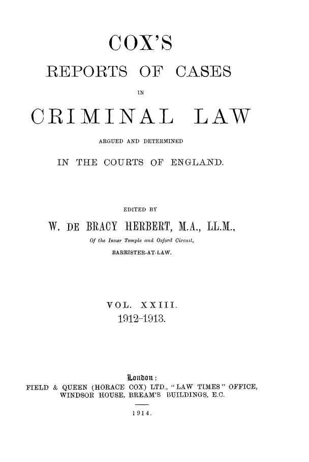 handle is hein.trials/coxcc0023 and id is 1 raw text is: Cox's

REPORTS

CRIMINAL

LAW

ARGUED AND DETERMINED
IN  THE COURTS OF ENGLAND.
EDITED BY
W. DE BRACY      HERBERT, M.A., LL.M.,
Of the Inner Temple and Oxford Circuit,
BARRISTER-AT-LAW.
VOL. XXIII.
1912-1913.
iLobo:
FIELD & QUEEN (HORACE COX) LTD., LAW TIMES OFFICE,
WINDSOR HOUSE, BREAM'S BUILDINGS, E.C.
1914.

OF CASES


