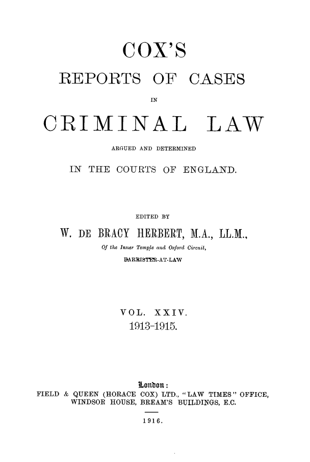 handle is hein.trials/coxcc0024 and id is 1 raw text is: Cox's

REPORTS OF
IN
CRIMINAL

CASES

LAW

ARGUED AND DETERMINED
IN  THE COURTS OF ENGLAND.
EDITED BY
W. DE BRACY     HERBERT, M.A., LL.M.,
Of the Inner Temple and Oxford Circuit,
DARRISThM-AT-LAW
VOL. XXIV.
1913-1915.
Lonbon:
FIELD & QUEEN (HORACE COX) LTD., LAW TIMES OFFICE,
WINDSOR HOUSE, BREAM'S BUILDINGS, E.C.
1916.


