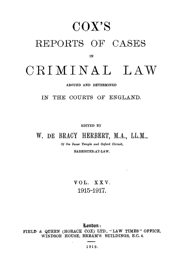 handle is hein.trials/coxcc0025 and id is 1 raw text is: Cox's

REPORTS OF
IN
CRIMINAL

CASES

LAW

ARGUED AND DETERMINED
IN  THE COURTS OF ENGLAND.
EDITED BY
W. DE BRACY      HERBERT, M.A., LL.M.,
Of the Inner Temple and Oxford Circuit,
BARRISTER-AT-LAW.
VOL. XXV.
1915-1917.
,onbozz :
FIELD & QUEEN (HORACE COX) LTD., LAW TIMES OFFICE,
WINDSOR HOUSE, BREAM'S BUILDINGS, E.C. 4.
1919.


