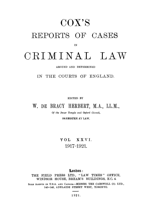 handle is hein.trials/coxcc0026 and id is 1 raw text is: CoX'S

REPORTS OF
IN
CRIMINAL

CASES

LAW

ARGUED AND DETERMINED
[N  THE    COURTS OF       ENGLAND.
EDITED BY
W. DE    BRACY    HERBERT, M.A., LL.M.,
Of the Inner Temple and Oxford Circuit,
BARRfSTER X7 LAW.
VOL     XXVI.
1917-1921.
Lonbon :
THE FIELD PRESS LTD., LAW     TIMES OFFICE,
WINDSOR HOUSE, BREAM'S BUILDINGS, E.C. 4.
SOLE AGENTS IN U.S.A. AND CANADA-MESSRS. THE CARSWELL CO. LTD.,
145-149, ADELAIDE STREET WEST, TORONTO.
1921.


