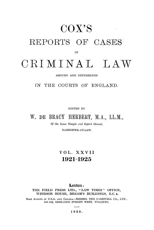 handle is hein.trials/coxcc0027 and id is 1 raw text is: Cox's
REPORTS OF CASES
IN
CRIMINAL LAW
ARGUED AND DETERMINED
[N  THE COURTS OF ENGLAND.
EDITED BY
W. DE BRACY      HERBERT, M.A., LL.M.,
Of the Inner Temple and Oxford Circuit,
BARRISTER-AT-LAW.
VOL. XXVII
1921-1925
Lonbon:
THE FIELD PRESS LTD.,  LAW TIMES OFFICE,
WINDSOR HOUSE, BREAM'S BUILDINGS, E.C. 4.
SOLE AGENTS IN U.S.A. AND CANADA-MESSRS. THE C.\RSWELL CO., LTD,
145-149, ADELAIDE STREET WEST, TORONTO.
1925.


