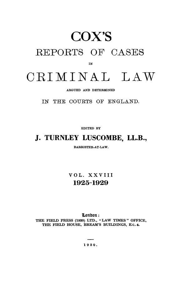 handle is hein.trials/coxcc0028 and id is 1 raw text is: cox's
REPORTS OF CASES

CRIMINAL LAW
ARGUED AND DETERMINED
IN THE COURTS OF ENGLAND.

EDITED BY
J. TURNLEY LUSCOMBE, LL.B.,
BARRISTER-AT-LAW.
VOL. XXVIII
1925-1929
Lonbon:
THE FIELD PRESS (1930) LTD., LAW TIMES OFFICE,
THE FIELD HOUSE, BREAM'S BUILDINGS, E.C. 4.

1980.


