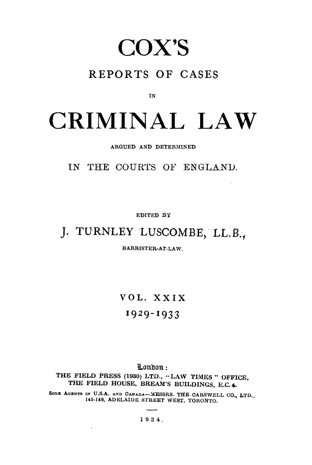 handle is hein.trials/coxcc0029 and id is 1 raw text is: Cox's

REPORTS OF

CASES

CRIMINAL LAW
ARGUED AND DETERMINED
IN THE COURTS OF ENGLAND.
EDITED BY
J. TURNLEY LUSCOMBE, LL.3.
BARRISTER-AT-LAW.
VOL. XXIX
1929-1933
THE FIELD PRESS (1930) LTD., LAW TIMES  OFFICE,
THE FIELD HOUSE, BREAM'S BUILDINGS, E.C. 4.
Sout AoicNTs iq U.S.A. AND CANADA-MESSRS. THE CARSWELL CO., LTD.,
145-149, ADELAIDE STREET WEST, TORONTO.
1934.


