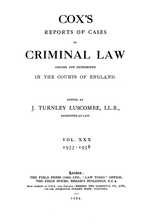 handle is hein.trials/coxcc0030 and id is 1 raw text is: Cox's
REPORTS OF CASES
IN
CRIMINAL LAW
ARGUED AND DETERMINED
IN  THE COURTS OF ENGLAND.
EDITED BY
J. TURNLEY       LUSCOMBE, LL.B.,
BARRISTER-AT-LAW.
VOL. XXX
1933-1938
iLonbon:
THE FIELD PRESS (1930) LTD., LAW TIMES  OFFICE,
THE FIELD HOUSE, BREAM'S BUILDINGS, E.C. 4.
SOLE AGENTS IN U.S.A. AND CANADA-MESSRS. THE CARSWELL CO., LTD.,
145-149, ADELAIDE STREET WEST, TORONTO.
1938.


