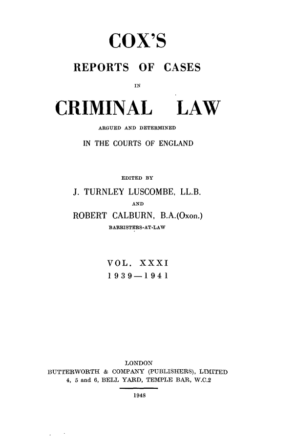 handle is hein.trials/coxcc0031 and id is 1 raw text is: Cox's

REPORTS OF
IN
CRIMINAL

CASES

LAW

ARGUED AND DETERMINED
IN THE COURTS OF ENGLAND
EDITED BY
J. TURNLEY LUSCOMBE, LL.B.
AND
ROBERT CALBURN, B.A.(Oxon.)
BARRISTERS-AT-LAW
VOL. XXXI
1939-1941
LONDON
BUTTERWORTH & COMPANY (PUBLISHERS), LTMITED
4, 5 and 6, BELL YARD, TEMPLE BAR, W.C.2

1948


