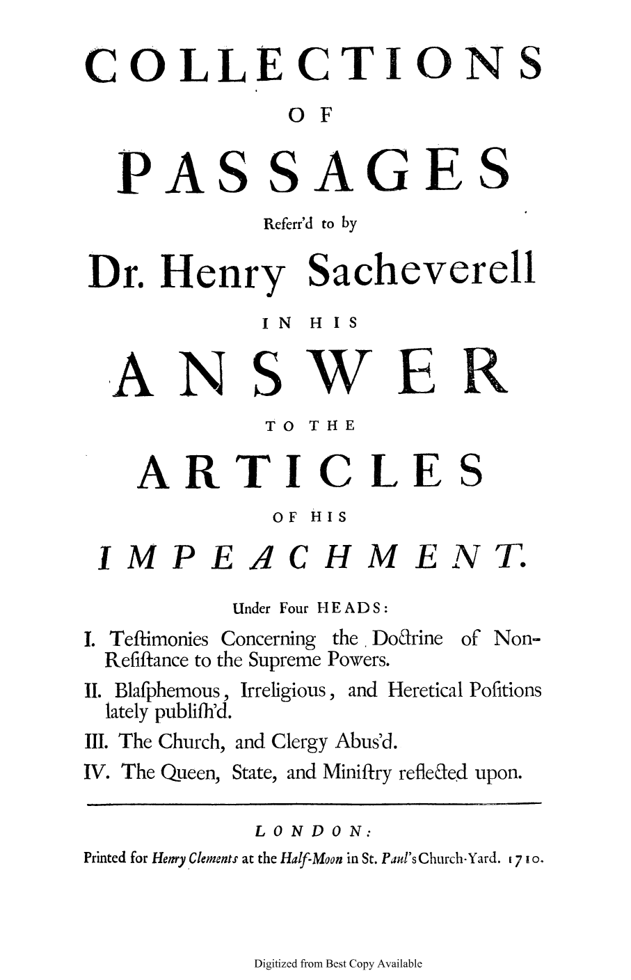 handle is hein.trials/cpasachl0001 and id is 1 raw text is: COLLECTIONS
0 F

P

ASSAGES

Referr'd to by
Dr. Henry Sacheverell
IN  H  IS

N

S

w

B

TO THE

ARTICLE

S

OF HIS

IMPE

'4

CHME

Under Four HEADS:

Teftimonies
Refiftance to

Concerning the Do&rine
the Supreme Powers.

II. Blafphemous,
lately publifh'd.

Irreligious, and Heretical Pofitions

III. The Church, and Clergy Abus'd.

IV. The Queen,

State, and Miniftry refleled upon.

LON DO N:
Printed for Hetry Clements at the Half-Moon in St. Paul's Church-Yard. 7 10.

Digitized from Best Copy Available

A

N

T

of Non-

R


