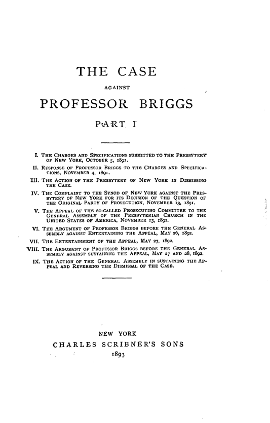 handle is hein.trials/cprobg0001 and id is 1 raw text is: 











               THE CASE

                        AGAINST


    PROFESSOR BRIGGS


                     PlART. I




   1. THE CHARGES AND SPECIFICATIONS SUBMITTED TO THE PRESBYTERVF
      OF NEW YORK, OCTOBERS, 1891.
  II. RESPONSE OF PROFESSOR BRIGGS TO THE CHARGES AND SPECIFICA-
      TIONS, NOVEMBER 4, 891.
 III. THE ACTION OF THE PRESBYTERY OF NEW YORK IN DISMISSING
      THE CASE.
 IV. THE COMPLAINT TO THE SYNOD OF NEW YORK AGAINST THE PRES-
      BYTERY OF NEW YORK FOR ITS DECISION OF THE QUESTION OF
      THE ORIGINAL PARTY OF PROSECUTION, NOVEMBER 13, x89i.
  V. THE APPEAL OF THE SO-CALLED PROSECUTING COMMITTEE TO THE
      GENERAL ASSEMBLY OF THE PRESBYTERIAN CHURCH IN THE
      UNITED STATES OF AMERICA, NOVEMBER 13, 1891.
  VI. THE ARGUMENT OF PROFESSOR BRIGGS BEFORE THE GENERAL As-
      SEMBLY AGAINST ENTERTAINING THE APPEAL, MAY 26, 1892.
 VII. THE ENTERTAINMENT OF THE APPEAL, MAY 27, 1892.
VIII. THE ARGUMENT OF PROFESSOR BRIGGS BEFORE THE GENERAL As-
      SEMBLY AGAINST SUSTAINING THE APPEAL, MAY 27 AND 28, 1892.
  IX. THE ACTION OF THE GENERAL ASSEMBLY IN SUSTAINING THE AP-
      PEAL AND REVERSING THE DISMISSAL OF THE CASE.











                      NEW YORK

        CHARLES        SCRIBNER'S        SONS
                          1893


