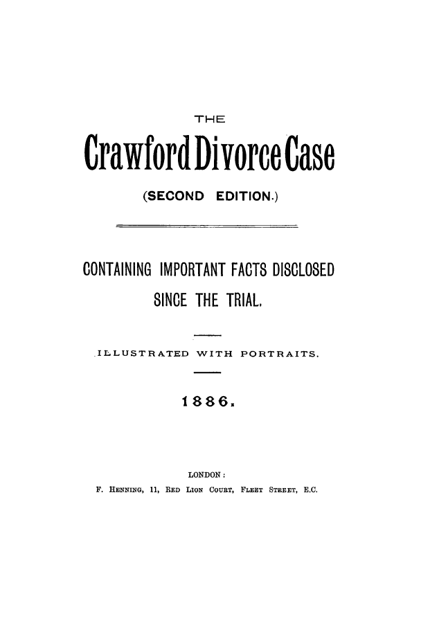 handle is hein.trials/craw0001 and id is 1 raw text is: THE
Crawford Divorce Case
(SECOND EDITION.)
CONTAINING IMPORTANT FACTS DISCLOSED
SINCE THE TRIAL,
.ILLUSTRATED WITH PORTRAITS.
1886.
LONDON:
F. HENNING, 11, RED LION COURT, FLEET STREET, E.C.


